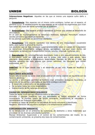 UNMSM BIOLOGÍA
Interacciones Negativas: Aquellas en las que al menos una especie sufre daño o
perjuicio.
1. Competencia: Dos especies con el mismo nicho ecológico, luchan por el espacio, el
alimento la luz. El establecimiento de esta relación se da cuando los organismos que viven
fijos sobre las rocas del litoral compiten por el substrato.
2. Amensalismo: Una especie produce sustancias químicas que inhiben el desarrollo de
otra especie.
En el caso de microorganismos se denomina Antibiosis. Ejemplo: Penicillium notatum
secreta penicilina que destruye bacterias.
En las plantas superiores se denominan Alelopatía.
3. Parasítismo: Una especie (parásito) vive dentro de otra (hospedador) causándole
daño, pero nunca le produce la muerte.
Los parásitos que se fijan temporal o permanentemente sobre el cuerpo del hospedador
se denominan Ectoparásitos (pulgas, piojos, garrapatas). Los que viven dentro del
hospedador se denominan Endoparásitos (tenias, oxiuros, tríquinas, bacterias, etc).
4. Depredación: Un individuo llamado depredador mata a otro para alimentarse de ella.
El depredador suele ser más grande que la presa, más veloz o más astuto, tiene
maxilares desarrollados y musculatura desarrollada. Ejemplo de ello es el León que
depreda venados, los osos polares que comen salmones, los tiburones que comen
anchovetas, etc.
HABITAT: Es el lugar donde vive y se desarrolla un ser vivo. Puede ser Acuático o
terrestre.
EQUILIBRIO ECOLOGÍCO
Estado natural donde los seres vivos se encuentran en intima relación de equilibrio con los
factores abioticos.
La ciencia y tecnologías permiten al hombre crear ambientes ecológicos favorables, al
desarrollo de las plantas y animales, el equilibrio ecológico permite:
 El desarrollo y dinamismo de las poblaciones.
 Se cumplan todos los ciclos biogeneticos.
 Sostenimiento de las cadenas alimenticias.
CAUSAS DEL DESEQUILIBRIO ECOLOGICO
Todos los seres vivos ejercen influencia sobre la naturaleza.
Animales y plantas modifican con sus actividades el medio ambiente de forma
inconsciente. El hombre ejerce de forma consciente, modificando la naturaleza y
dominándola por trabajos organizados.
El hombre es capaz de modificar la naturaleza en forma voluntaria y planificada.
Negativo: Alteración del equilibrio ecológico y la contaminación ambiental.
CONTAMINACIÓN AMBIENTAL
Es la introducción en el ambiente de sustancias de deshecho y otros materiales que
provienen de las diversas actividades humanas.
Manejo Ambiental: Supervisión y el control de los contaminantes del medio. En la
contaminación ambiental, se presenta dos tipos de contaminantes:
 