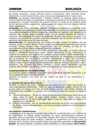 UNMSM BIOLOGÍA
les brinda protección, aunque dificulta mucho la locomoción. Estos animales tienen,
típicamente, un pie muscular ancho, que les sirve para desplazarse de un lugar a otro.
Anélidos. Los gusanos segmentados o anélidos, habitan en océanos, aguas dulces y
muchos hábitats húmedos y sombreados. A este grupo pertenecen las lombrices de tierra,
sanguijuelas y una gran diversidad de gusanos marinos. El cuerpo de los anélidos consta
de una serie de anillos o segmentos; tanto la pared del cuerpo como los órganos internos
están segmentados.
Artópodos. Las arañas, langostas, insectos, centípedos y milípedos se encuentran entre
los artrópodos más conocidos. Existen más artrópodos, en términos de número y especies
-hay aproximadamente un millón de especies, sobre todo de insectos-, que organismos en
cualquier otro phylum. Estos animales pululan en una enorme variedad de hábitats y
consumen una diversidad aún mayor de alimentos; en estos dos aspectos superan a los
miembros de cualquier otro phylum. El término artrópodo (pie articulado) se refiere a los
apéndices articulados pares de estos animales.
Equinodermos. Los equinodermos, que tienen el cuerpo cubierto de espinas, son las
estrellas, erizos y pepinos de mar. Estos animales son radicalmente distintos de los demás
animales, aunque parecen estar emparentados con los cordados. La piel de los
equinodermos contiene placas calcáreas cubiertas de espinas.
Cordados. Los cordados tienen una varilla esquelética (notocorda), un cordón nervioso
tubular y hendiduras branquiales pares. Dichas estructuras (o sus rudimentos) se
observan en todos lo embriones de los cordados, aunque pueden haber desaparecido o
estar transformadas en los adultos. El principal subphylum, los vertebrados, se caracteriza
por la presencia de una columna vertebral cartilaginosa y ósea, que envuelve y
generalmente reemplaza a la notocorda Los vertebrados son los tiburones, peces óseos,
anfibios (ranas y salamandras), reptiles (serpientes, lagartos, tortugas, cocodrilos), aves y
mamíferos. Los cordados son menos diversos y mucho menos abundantes que los
insectos, pero compiten con ellos en cuanto a la adaptación a muchas formas de vida.
CLASIFICACION DE LOS SERES VIVOS
Los humanos hemos clasificado a los seres vivos teniendo la facultad cognoscitiva a un
nivel excepcional dentro del reino animal.
Clasificar es agrupar a los seres que nos rodean con base en sus semejanzas y
diferencias.
La Clasificación de los Seres Vivos.-
Clasificar es ordenar las cosas u objetos que nos rodean con un criterio determinado en
base a semejanzas y diferencias. Todos los tipos de clasificación pueden incluirse en dos
grupos, según el criterio en el que se fundamentan y se han desarrollado sistemas de
clasificación que consisten en agrupar a los animales en clases de acuerdo a categoría
precisa.
a) Criterios extrínsecos.- Toman en cuenta las semejanzas y diferencias externas de los
seres vivos, es decir, el lugar donde habitan, tamaño, forma, color; estas
clasificaciones son de tipo convencional debido a que son elaboradas con base en la
experiencia o costumbres.
b) Criterios intrínsecos.- Son las características esenciales de un ser vivo como cantidad
de células, manera de alimentarse, parentesco evolutivo, aspectos a nivel bioquímico
o fisiología.
Las primeras clasificaciones:
La taxonomia es la rama de la biología relacionada con la identificación y los nombres de
los organismos. El filósofo griego Aristóteles fue quien aparentemente comenzó la
discusión sobre la taxonomía. Al naturalista británico John Ray se le atribuye la revisión
del concepto acerca de como nombrar y describir los organismos. En el siglo XVIII, el
botánico suizo, Carolus Linneus clasificó todos los organismos conocidos en dos grandes
grupos: los reinos Plantae y Animalia. Robert Whittaker en 1969 propuso cinco reinos:
 