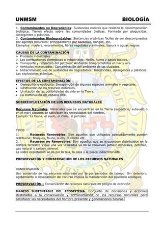 UNMSM BIOLOGÍA
1. Contaminantes no Degradables: Sustancias nocivas que resisten la descomposición
biológica. Tienen efecto sobre las comunidades bioticas. Formado por plaguicidas,
detergentes y plásticos.
2. Contaminantes Biodegradables: Sustancias orgánicas fáciles de ser descompuestos
por agentes naturales: principalmente por bacterias, hongos, etc.
Ejemplos: madera, excrementos, fibras vegetales y animales, basura y aguas negras.
CAUSAS DE LA CONTAMINACIÓN
 Procesos industriales
 Las combustiones domesticas o industriales: Hollín, humo y gases tóxicos.
 Transporte y refinación del petróleo: Ambiente comprometidos el mar y aire.
 Vehículos motorizados: Contaminación del ambiente de las ciudades.
 Indiscriminado uso de sustancias no degradables: Insecticidas, detergentes y plásticos.
Las explosiones atómicas.
EFECTOS DE LA CONTAMINACIÓN
 Desequilibrio ecológico: Desaparición de algunas especies animales y vegetales.
 Destrucción de los recursos naturales.
 Limitación de las posibilidades de vida en la Tierra.
 La disminución del espacio vital.
SOBREEXPLOTACIÓN DE LOS RECURSOS NATURALES
Recursos Naturales: Materiales que se encuentran en la Tierra (superficie, subsuelo o
en el mar) capaces de satisfacer las necesidades del hombre.
Ejemplo: La fauna, el suelo, el clima, el petróleo.
TIPOS
1. Recursos Renovables: Son aquellos que utilizados adecuadamente pueden
restituirse; Bosques, fauna, suelo, el viento etc.
2. Recursos no Renovables: Son aquellos que se encuentran distribuidos en la
corteza terrestre y que una vez utilizadas ya no se renuevan jamas: minerales, petróleo,
gas natural y carbón mineral.
La sobre explotación se da por la tala, la caza y la pesca indiscriminada.
PRESERVACIÓN Y CONSERVACIÓN DE LOS RECURSOS NATURALES
CONSERVACIÓN
Uso sostenido de los recursos naturales por largos periodos de tiempo. Sin deterioro,
agotamiento o desaparición del recurso implica la manutención del equilibrio ecológico.
PRESERVACIÓN.- Conservación de recursos naturales en peligro de extinción
MANEJO SUSTENTABLE DEL ECOSISTEMA. Conjunto de decisiones y acciones
destinadas a la conservación y administración de los recursos naturales para
satisfacer las necesidades del hombre presente y generaciones futuras.
 