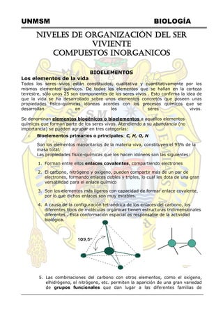 UNMSM BIOLOGÍA
NIVELES DE ORGANIZACIÓN DEL SER
VIVIENTE
COMPUESTOS INORGANICOS
BIOELEMENTOS
Los elementos de la vida
Todos los seres vivos están constituidos, cualitativa y cuantitativamente por los
mismos elementos químicos. De todos los elementos que se hallan en la corteza
terrestre, sólo unos 25 son componentes de los seres vivos . Esto confirma la idea de
que la vida se ha desarrollado sobre unos elementos concretos que poseen unas
propiedades físico-químicas idóneas acordes con los procesos químicos que se
desarrollan en los seres vivos.
Se denominan elementos biogénicos o bioelementos a aquellos elementos
químicos que forman parte de los seres vivos. Atendiendo a su abundancia (no
importancia) se pueden agrupar en tres categorías:
o Bioelementos primarios o principales: C, H, O, N
Son los elementos mayoritarios de la materia viva, constituyen el 95% de la
masa total.
Las propiedades físico-químicas que los hacen idóneos son las siguientes:
1. Forman entre ellos enlaces covalentes, compartiendo electrones
2. El carbono, nitrógeno y oxígeno, pueden compartir más de un par de
electrones, formando enlaces dobles y triples, lo cual les dota de una gran
versatilidad para el enlace químico
3. Son los elementos más ligeros con capacidad de formar enlace covalente,
por lo que dichos enlaces son muy estables.
4. A causa de la configuración tetraédrica de los enlaces del carbono, los
diferentes tipos de moléculas orgánicas tienen estructuras tridimensionales
diferentes . Esta conformación espacial es responsable de la actividad
biológica.
5. Las combinaciones del carbono con otros elementos, como el oxígeno,
elhidrógeno, el nitrógeno, etc. permiten la aparición de una gran variedad
de grupos funcionales que dan lugar a las diferentes familias de
 