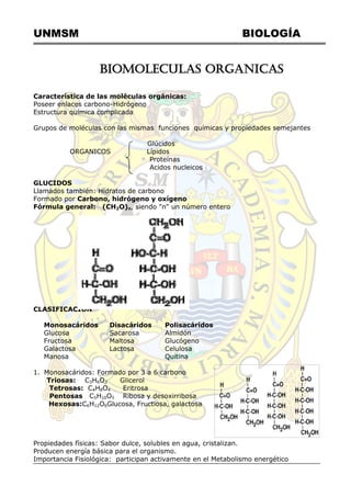 UNMSM BIOLOGÍA
BIOMOLECULAS ORGANICAS
Característica de las moléculas orgánicas:
Poseer enlaces carbono-Hidrógeno
Estructura química complicada
Grupos de moléculas con las mismas funciones químicas y propiedades semejantes
Glúcidos
ORGANICOS Lípidos
Proteínas
Acidos nucleicos
GLUCIDOS
Llamados también: Hidratos de carbono
Formado por Carbono, hidrógeno y oxígeno
Fórmula general: (CH2O)n, siendo "n" un número entero
CLASIFICACION
Monosacáridos Disacáridos Polisacáridos
Glucosa Sacarosa Almidón
Fructosa Maltosa Glucógeno
Galactosa Lactosa Celulosa
Manosa Quitina
1. Monosacáridos: Formado por 3 a 6 carbono
Triosas: C3H6O3 Glicerol
Tetrosas: C4H8O4 Eritrosa
Pentosas C5H10O5 Ribosa y desoxirribosa
Hexosas:C6H12O6Glucosa, Fructiosa, galactosa
Propiedades físicas: Sabor dulce, solubles en agua, cristalizan.
Producen energía básica para el organismo.
Importancia Fisiológica: participan activamente en el Metabolismo energético
 