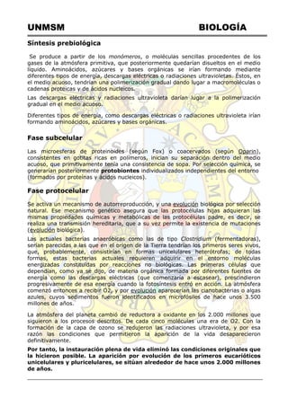 UNMSM BIOLOGÍA
Síntesis prebiológica
Se produce a partir de los monómeros, o moléculas sencillas procedentes de los
gases de la atmósfera primitiva, que posteriormente quedarían disueltos en el medio
líquido. Aminoácidos, azúcares y bases orgánicas se irían formando mediante
diferentes tipos de energía, descargas eléctricas o radiaciones ultravioletas. Éstos, en
el medio acuoso, tendrían una polimerización gradual dando lugar a macromoléculas o
cadenas proteicas y de ácidos nucleicos.
Las descargas eléctricas y radiaciones ultravioleta darían lugar a la polimerización
gradual en el medio acuoso.
Diferentes tipos de energía, como descargas eléctricas o radiaciones ultravioleta irían
formando aminoácidos, azúcares y bases orgánicas.
Fase subcelular
Las microesferas de proteinoides (según Fox) o coacervados (según Oparin),
consistentes en gotitas ricas en polímeros, inician su separación dentro del medio
acuoso, que primitivamente tenía una consistencia de sopa. Por selección química, se
generarían posteriormente protobiontes individualizados independientes del entorno
(formados por proteínas y ácidos nucleicos).
Fase protocelular
Se activa un mecanismo de autorreproducción, y una evolución biológica por selección
natural. Ese mecanismo genético asegura que las protocélulas hijas adquieran las
mismas propiedades químicas y metabólicas de las protocélulas padre, es decir, se
realiza una transmisión hereditaria, que a su vez permite la existencia de mutaciones
(evolución biológica).
Las actuales bacterias anaeróbicas como las de tipo Clostridium (fermentadoras),
serían parecidas a las que en el origen de la Tierra tendrían los primeros seres vivos,
que, probablemente, consistirían en formas unicelulares heterótrofas; de todas
formas, estas bacterias actuales requieren adquirir en el entorno moléculas
energizadas constituidas por reacciones no biológicas. Las primeras células que
dependían, como ya se dijo, de materia orgánica formada por diferentes fuentes de
energía como las descargas eléctricas (que comenzaría a escasear), prescindieron
progresivamente de esa energía cuando la fotosíntesis entró en acción. La atmósfera
comenzó entonces a recibir O2, y por evolución aparecerían las cianobacterias o algas
azules, cuyos sedimentos fueron identificados en microfósiles de hace unos 3.500
millones de años.
La atmósfera del planeta cambió de reductora a oxidante en los 2.000 millones que
siguieron a los procesos descritos. De cada cinco moléculas una era de O2. Con la
formación de la capa de ozono se redujeron las radiaciones ultravioleta, y por esa
razón las condiciones que permitieron la aparición de la vida desaparecieron
definitivamente.
Por tanto, la instauración plena de vida eliminó las condiciones originales que
la hicieron posible. La aparición por evolución de los primeros eucarióticos
unicelulares y pluricelulares, se sitúan alrededor de hace unos 2.000 millones
de años.
 