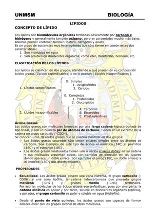 UNMSM BIOLOGÍA
D. Simples
1. Acilglicéridos
2. Céridos
E. Complejos
1. Fosfolípidos
2. Glucolípidos
LIPIDOS
CONCEPTO DE LÍPIDO
Los lípidos son biomoléculas orgánicas formadas básicamente por carbono e
hidrógeno y generalmente también oxígeno; pero en porcentajes mucho más bajos.
Además pueden contener también fósforo, nitrógeno y azufre.
Es un grupo de sustancias muy heterogéneas que sólo tienen en común estas dos
características:
1. Son insolubles en agua
2. Son solubles en disolventes orgánicos, como éter, cloroformo, benceno, etc.
CLASIFICACIÓN DE LOS LÍPIDOS
Los lípidos se clasifican en dos grupos, atendiendo a que posean en su composición
ácidos grasos (Lípidos saponificables) o no lo posean ( Lípidos insaponificables ).
1. Lípidos saponificables
2. Lípidos insaponificables
Ácidos Grasos
Los ácidos grasos son moléculas formadas por una larga cadena hidrocarbonada de
tipo lineal, y con un número par de átomos de carbono. Tienen en un extremo de la
cadena un grupo carboxilo (-COOH).
Se conocen unos 70 ácidos grasos que se pueden clasificar en dos grupos:
 Los ácidos grasos saturados sólo tienen enlaces simples entre los átomos de
carbono. Son ejemplos de este tipo de ácidos el mirístico (14C);el palmítico
(16C) y el esteárico (18C) .
 Los ácidos grasos insaturados tienen uno o varios enlaces dobles en su cadena
y sus moléculas presentan codos, con cambios de dirección en los lugares
dónde aparece un doble enlace. Son ejemplos el oléico (18C, un doble enlace) y
el linoleíco (18C y dos dobles enlaces).
PROPIEDADES
 Solubilidad. Los ácidos grasos poseen una zona hidrófila, el grupo carboxilo (-
COOH) y una zona lipófila, la cadena hidrocarbonada que presenta grupos
metileno (-CH2-) y grupos metilo (-CH3) terminales.
Por eso las moléculas de los ácidos grasos son anfipáticas, pues por una parte, la
cadena alifática es apolar y por tanto, soluble en disolventes orgánicos (lipófila),
y por otra, el grupo carboxilo es polar y soluble en agua (hidrófilo).
 Desde el punto de vista químico, los ácidos grasos son capaces de formar
enlaces éster con los grupos alcohol de otras moléculas.
A. Terpenos
B. Esteroides
C. Prostaglandinas
 