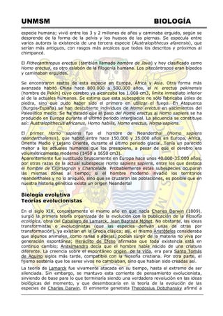 UNMSM BIOLOGÍA
especie humana; vivió entre los 3 y 2 millones de años y caminaba erguido, según se
desprende de la forma de la pelvis y los huesos de las piernas. Se especula entre
varios autores la existencia de una tercera especie (Australopithecus afarensis), que
serían más antiguos, con rasgos más arcaicos que todos los descritos y próximos al
chimpancé.
El Pithecanthropus erectus (también llamado hombre de Java) y hoy clasificado como
Homo erectus, es otro eslabón de la filogenia humana. Los pitecántropos eran bípedos
y caminaban erguidos.
Se encontraron restos de esta especie en Europa, África y Asia. Otra forma más
avanzada habitó China hace 800.000 a 500.000 años, el H. erectus pekinensis
(hombre de Pekín) cuyo cerebro ya alcanzaba los 1.000 cm3, límite inmediato inferior
al de la actuales humanos. Se estima que esta subespecie no sólo fabricaba útiles de
piedra, sino que pudo haber sido el primero en utilizar el fuego. En Atapuerca
(Burgos-España) se han descubierto individuos de Homo erectus en yacimientos del
Paleolítico medio. Se ha datado que el paso del Homo erectus al Homo sapiens se ha
producido en Europa durante el último periodo interglacial. La secuencia se constituye
así: Australopithecus africanus, Homo habilis, Homo erectus, Homo sapiens.
El primer Homo sapiens fue el hombre de Neanderthal (Homo sapiens
neanderthalensis), que habitó entre hace 150.000 y 35.000 años en Europa, África,
Oriente Medio y Lejano Oriente, durante el último periodo glacial. Tenía un parecido
menor a los actuales humanos que los presapiens, a pesar de que el cerebro era
volumétricamente moderno (1450 a 1650 cm3).
Aparentemente fue sustituido bruscamente en Europa hace unos 40.000-35.000 años,
por otras razas de la actual subespecie Homo sapiens sapiens, entre los que destaca
el hombre de Cromagnon y Chancelade. Probablemente estas subespecies ocuparan
las mismas zonas al tiempo; si el hombre moderno invadió los territorios
neanderthales y no lo aniquiló, sino que se cruzaron las poblaciones, es posible que en
nuestra historia genética exista un origen Neandertal
Biología evolutiva
Teorías evolucionistas
En el siglo XIX, concretamente el mismo año en que nacía Charles Darwin (1809),
surgió la primera teoría organizada de la evolución con la publicación de la filosofía
ecológica, obra del Caballero de Lamarck, Jean Baptiste Monet. No obstante, las ideas
transformistas o evolucionistas (que las especies derivan unas de otras por
transformación), ya existían en la Grecia clásica; así, el mismo Aristóteles consideraba
que algunos animales, como ranas o abejas, podían surgir de la materia no viva por
generación espontánea; Heráclito de Efeso afirmaba que toda existencia está en
continuo cambio; Anaximandro decía que el hombre había nacido de una criatura
diferente. La creencia sobre el espontáneo origen de la vida, era para Santo Tomás
de Aquino siglos más tarde, compatible con la filosofía cristiana. Por otra parte, el
fijismo sostenía que los seres vivos no cambiaban, sino que habían sido creadas así.
La teoría de Lamarck fue vivamente atacada en su tiempo, hasta el extremo de ser
silenciada. Sin embargo, se mantuvo esta corriente de pensamiento evolucionista,
sirviendo de base para lo que terminaría siendo una verdadera revolución en las ideas
biológicas del momento, y que desembocaría en la teoría de la evolución de las
especies de Charles Darwin. El eminente genetista Theodosius Dobzhansky afirmó a
 