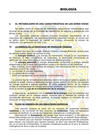 BIOLOGÍA
I. EL METABOLISMO ES UNA CARACTERISTICA DE LOS SERES VIVOS
Se define como el conjunto de reacciones bioquímicas intracelulares que
ocurren en la célula con la finalidad de transformar la materia y energía de una
forma a otra.
Las reacciones químicas cumplen diversas funciones, dependiendo de la
naturaleza del organismo. Las reacciones químicas consumen energía, la misma que
se define como la capacidad de realizar un trabajo, incluyendo la síntesis de
moléculas, y la generación de calor y luz.
II- LA ENERGÍA ES LA CAPACIDAD DE PRODUCIR TRABAJO:
Existen dos tipos de energía: Energía Cinética y Energía Potencial. Ambos tipos
de energía pueden existir de muchas formas.
La Energía Cinética, o la energía de movimiento, incluye la luz (movimiento
de fotones), el calor (movimiento de moléculas), la electricidad (movimiento de
partículas con carga eléctrica) y el movimiento de objetos grandes.
La energía potencial, o energía almacenada, comprende la energía química
almacenada en los enlaces que mantienen unidos a los átomos en las moléculas.
Para entender como rigen el flujo de energía y las interacciones con la materia, se
requieren conocer dos cosas.
1. La cantidad de energía disponible.
2. La utilidad de la energía.
Estos son los aspectos de las leyes de la termodinámica.
La primera ley de termodinámica establece dentro de cualquier sistema aislado, la
energía no puede crearse o destruirse, aunque puede cambiar de forma; por ejemplo
de energía química a energía calorífica. En otras palabras, dentro de un sistema
aislado la cantidad usual de energía permanece constante. La primera ley recibe por lo
tanto el nombre de Ley de la Conservación de la energía.
La segunda ley se relaciona con la utilidad de la energía. Esta ley establece que
cualquier cambio en un sistema aislado ocasiona que la cantidad de energía útil
concentrada disminuya, en otras palabras, la energía siempre se convierte de una
forma útil en otra menos útil.
III. FLUJO DE ENERGÍA EN LAS REACCIONES QUÍMICAS
Una reacción química se inicia con un conjunto de sustancias llamadas
reactivos, y las convierten en otro conjunto, los productos. Todas las reacciones
químicas se clasifican en una de dos categorías: exergónicas y endergónicas.
Una reacción es Exergónica (del griego ―que libera energía‖), si los reactivos
tienen más energía que los productos. Como consecuencia, la reacción libera energía.
De manera que una reacción Exergónica puede proporcionar energía suficiente
para realizar una reacción que requiere energía, es decir una reacción Endergónica.
Así, en el caso de la fotosíntesis, la reacción exergónica sucede en el sol y la reacción
endergónica se lleva a cabo en la planta.
 