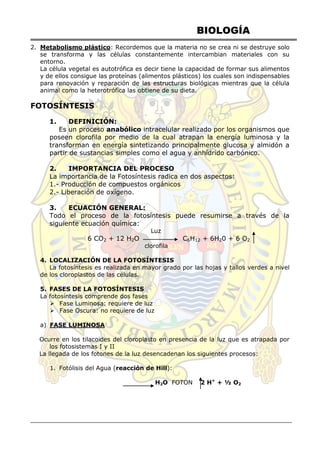 BIOLOGÍA
2. Metabolismo plástico: Recordemos que la materia no se crea ni se destruye solo
se transforma y las células constantemente intercambian materiales con su
entorno.
La célula vegetal es autotrófica es decir tiene la capacidad de formar sus alimentos
y de ellos consigue las proteínas (alimentos plásticos) los cuales son indispensables
para renovación y reparación de las estructuras biológicas mientras que la célula
animal como la heterotrófica las obtiene de su dieta.
FOTOSÍNTESIS
1. DEFINICIÓN:
Es un proceso anabólico intracelular realizado por los organismos que
poseen clorofila por medio de la cual atrapan la energía luminosa y la
transforman en energía sintetizando principalmente glucosa y almidón a
partir de sustancias simples como el agua y anhídrido carbónico.
2. IMPORTANCIA DEL PROCESO
La importancia de la Fotosíntesis radica en dos aspectos:
1.- Producción de compuestos orgánicos
2.- Liberación de oxígeno.
3. ECUACIÓN GENERAL:
Todo el proceso de la fotosíntesis puede resumirse a través de la
siguiente ecuación química:
Luz
6 CO2 + 12 H2O C6H12 + 6H20 + 6 O2
clorofila
4. LOCALIZACIÓN DE LA FOTOSÍNTESIS
La fotosíntesis es realizada en mayor grado por las hojas y tallos verdes a nivel
de los cloroplastos de las células.
5. FASES DE LA FOTOSÍNTESIS
La fotosíntesis comprende dos fases
 Fase Luminosa: requiere de luz
 Fase Oscura: no requiere de luz
a) FASE LUMINOSA
Ocurre en los tilacoides del cloroplasto en presencia de la luz que es atrapada por
los fotosistemas I y II
La llegada de los fotones de la luz desencadenan los siguientes procesos:
1. Fotólisis del Agua (reacción de Hill):
H2O FOTON 2 H+
+ ½ O2
 