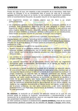 UNMSM BIOLOGÍA
finales del siglo XX que, con respecto a esta concepción de la naturaleza, nada tiene
sentido en biología si no es considerado bajo el punto de vista de la evolución.
Lamarck formuló dos leyes en su teoría, la cual aceptaba la generación espontánea
como un acontecimiento frecuente. Se pueden resumir en los siguientes puntos:
 Los organismos poseen un instinto interno que les lleva a su propio
perfeccionamiento.
 Los organismos generan nuevas necesidades cuando se producen cambios en el
ambiente. Esta característica determina que se vean obligados a utilizar ciertos
órganos en mayor o menor medida, o incluso a no utilizarlos, lo que provoca que
estos órganos sufran formación, desarrollo, atrofias o desaparición; finalmente por
efecto de estas variables se producen cambios o alteraciones en sus constituciones.
Estos hechos se pueden resumir en una frase: la función crea el órgano.
 Las alteraciones o cambios, adquisiciones o pérdidas, son heredables.
Charles Darwin, por su parte, formuló su teoría completa El origen de las especies en
1859, y que previamente esbozara, como así lo hiciera también Alfred Russel Wallace,
influidos por la obra de Malthus Un ensayo sobre los principios de la población, que
publicara en 1798.
La teoría de Darwin se resume en los siguientes puntos:
 Nuestro mundo no se mantiene estático, sino que está en continua evolución. Las
especies cambian continuamente, con el tiempo unas se extinguen y aparecen
otras nuevas. Las formas de las especies actuales son más diferentes cuanto más
antiguas sean.
 Los cambios no se producen súbitamente o a saltos discontinuos, sino que es un
proceso continuo y gradual.
 Las especies descienden de un antepasado común, por tanto los organismos
semejantes están emparentados. Remontándose en el tiempo se llegaría a un
origen único de la vida.
 La evolución o cambio evolutivo es resultado de un proceso de selección natural.
En una primera fase se produce variabilidad en cada generación, mientras que en
una segunda fase se produce la selección a través de la supervivencia (lucha por la
propia existencia). La segunda fase de selección constatada por Darwin, está
basada en las observaciones que mantuvo sobre la reproducción de distintas
especies, las cuales siendo abundantes se mantenían no obstante en equilibrio a
través de las generaciones; este hecho implica que muchos individuos mueren
tempranamente. La razón de la muerte a edad temprana tiene su respuesta en
que, las diferencias existentes entre los descendientes de una misma especie, los
cuales se han adaptado diversamente al hábitat donde han nacido, luchan entre sí
por la propia existencia; los más aptos sobrevivirán, y por tanto transmitirán
posteriormente a sus hijos esas características de fortaleza; el proceso se repetirá
en cada generación.
En resumen, la evolución es un proceso de selección natural en la cual, en una
primera etapa se produce la mutación, recombinación y acontecimientos al azar
(producción de la variabilidad genética), para en una segunda etapa quedar regulada
esa variabilidad mediante la selección natural.
En 1937 comenzó a imperar el neodarwinismo (teoría sintética), fruto de los nuevos
conocimientos genéticos surgidos de los estudios de Mendel o Morgan entre otros,
 