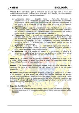 UNMSM BIOLOGÍA
Profase I: Se caracteriza por la formación de células hijas con la mitad del
número de cromosomas. Esta fase es la más larga de la meiosis, así como también
la más compleja, presenta las siguientes fases:
a. Leptonema (Lepto = delgado, nema = filamento) Comienza la
condensación de la cromatina que presenta engrosamiento denominados
cromómeros. Generalmente los cromosomas se polarizan adhiriéndose en
una región de la envoltura nuclear adoptando la forma de un bouquet
(ramillete).
b. Zigonema (Zigo = adjunto, unión) Los cromosomas homólogos se aparecen
en un proceso llamado sinapsis. Entre los cromosomas apareados se forman
una estructura fibrosa proteica llamada complejo sinaptonémico que permite
el apareamiento exacto de los cromosomas homólogo.s
c. Paquinema (Paqui = grueso) Los cromosomas homólogos constituyen
tetradas. Cada cromosoma se observa como un cuerpo doble (formado por
dos cromátides). Los cromosomas homólogos realizan el ―crossing-over‖
(recombinación genética). Es decir, intercambian pequeños segmentos de
cromatina (genes). El crossign-over es importante porque permite la
variabilidad de los gametos.
d. Diplonema (diplo = doble) Los cromosomas apareados empiezan a
separarse manteniendo puntos de unión llamados quiasmas (kiasma =
cruz). Desaparece el complejo sinaptonémico.
e. Diacinesis (dia = a través de, cinesis = movimiento): El número de
quiasmas se reduce, los cromosomas se distribuyen uniformente en el
núcleo. Desaparece el nucléolo y la envoltura nuclear.
Metafase I: Las parejas de cromosomas homólogos se mueven hacia el centro de
la célula y se alinean en la región central de la célula. Se encuentran unidos a las
fibras del huso formado la placa ecuatorial.
Anafae I: Los cromosomas homólogos migran hacia los polos celulares. Esta
migración se debe al acortamiento de las fibras del huso y se denomina
disyunción.
Telofase I: Los cromosomas llega a los polos opuestos; se reorganiza la carioteca
y los nucleólos. De esta manera se forman dos núcleos haploides. La división
nuclear es acompañada por la división citoplasmática llamada citocinesis I. Luego
de la citonesis I las células formadas aumentan su volumen celular y duplican sus
centriolos. A este período se le llama intercinesis porque es un evento comprendido
entre la meiosis I y la meiosis II.
3. Segunda división meiótica
Estamos ante un fenómeno que ya conoces:la mitosis. Durante esta segunda división los
cromosomas se separan en sus dos cromátidas, dando lugar en este caso a cuatro células
haploides.
 