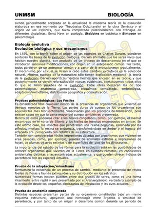 UNMSM BIOLOGÍA
siendo generalmente aceptada en la actualidad la moderna teoría de la evolución
elaborada en ese momento por Theodosius Dobzhansky en la obra Genética y el
origen de las especies, que fuera completada posteriormente con trabajos en
diferentes disciplinas: Ernst Mayr en zoología, Stebbins en botánica y Simpson en
paleontología.
Biología evolutiva
Evolución biológica y sus mecanismos
En 1859, con la teoría sobre el origen de las especies de Charles Darwin, quedaron
sentadas las bases de la evolución biológica. Darwin afirmaba que los seres vivos que
habitan nuestro planeta, son producto de un proceso de descendencia en el que se
introducen sucesivas modificaciones, con origen en un antepasado común. Por tanto,
todos partieron de un antecesor común y a partir de él evolucionaron gradualmente.
El mecanismo por el cual se llevan a cabo estos cambios evolutivos es la selección
natural. Muchos sucesos de la naturaleza sólo tienen explicación mediante la teoría
de la evolución; Darwin aportó numerosos hechos que encajan en su teoría, y que
posteriormente se vieron reforzados con nuevas evidencias, constituyendo todos ellos
lo que se llamó pruebas de la evolución. Entre otras destacan las de tipo
paleontológico, anatómica comparada, bioquímica comparada, embriológica,
adaptación/mimetismo, distribución geográfica y domesticación.
Pruebas paleontológicas: Los Fósiles
És considerado fósil cualquier indicio de la presencia de organismos que vivieron en
tiempos remotos de la Tierra. Las partes duras de cuerpo de los organismos son
aquellas las mas frecuentemente conservadas por los procesos de fosilización, pero
existen casos en que la parte mayor del cuerpo también es preservada.
Dentro de estos podemos citar a los Fósiles congelados, como, por ejemplo, el mamut
encontrado en el norte de Siberia y los fósiles de insectos encontrados en ámbar. En
este último caso, los insectos que penetraban una resina pegajosa, eliminada por los
piñedos, morían, la resina se endurecía, transformándose en ámbar y el insecto ahí
atrapado era preservado con detalles de su estructura.
También son consideradas fósiles impresiones dejadas por organismos que vivieron en
eras pasadas, como, por ejemplo, pisadas de animales extintos e impresiones de
hojas, de plumas de aves extintas y de superficies de pies de los dinosaurios.
La importancia del estudio de los fósiles para la evolución está en las posibilidades de
conocer organismos que vivieron en la Tierra en tiempos remotos, en condiciones
ambientales distintas a las encontradas actualmente, y que pueden ofrecer indicios de
parentesco con las especies actuales.
Prueba de la adaptación/mimetismo
Demuestra la existencia de un proceso de cambio, mediante la presencia de restos
fósiles de floras y faunas extinguidas y su distribución en los estratos.
Numerosas formas indican puentes entre dos grupos de seres, como es una forma
intermedia entre reptil y ave presentada por el Archaeopteryx, verdadero ejemplo de
la evolución desde los pequeños dinosaurios del Mesozoico y las aves actuales..
Prueba de anatomía comparada
Distintas especies presentan partes de su organismo constituidas bajo un mismo
esquema estructural, apoyando una homología entre órganos o similitud de
parentesco, y por tanto de un origen y desarrollo común durante un periodo de
 