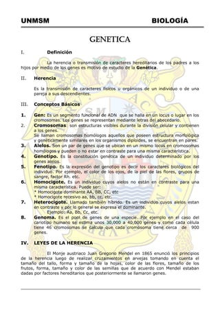 UNMSM BIOLOGÍA
GENETICA
I. Definición
La herencia o transmisión de caracteres hereditarios de los padres a los
hijos por medio de los genes es motivo de estudio de la Genética.
II. Herencia
Es la transmisión de caracteres físicos u orgánicos de un individuo o de una
pareja a sus descendientes.
III. Conceptos Básicos
1. Gen: Es un segmento funcional de ADN que se halla en un locus o lugar en los
cromosomas. Los genes se representan mediante letras del abecedario.
2. Cromosomas: son estructuras visibles durante la división celular y contienen
a los genes.
Se llaman cromosomas homólogos aquellos que poseen estructura morfológica
y genéticamente similares en los organismos diploides, se encuentran en pares.
3. Alelos. Son un par de genes que se ubican en un mismo locus en cromosomas
homólogos y pueden o no estar en contraste para una misma característica.
4. Genotipo. Es la constitución genética de un individuo determinado por los
genes alelos.
5. Fenotipo. Es la expresión del genotipo es decir los caracteres biológicos del
individuo. Por ejemplo, el color de los ojos, de la piel de las flores, grupos de
sangre, factor Rh. etc.
6. Homocigote. Es un individuo cuyos alelos no están en contraste para una
misma característica. Puede ser:
* Homocigote dominante AA, BB, CC, etc
* Homocigote recesivo aa, bb, cc, etc.
7. Heterocigote. Llamado también híbrido. Es un individuo cuyos alelos estan
en contraste y por lo general se expresa el dominante.
Ejemplo: Aa, Bb, Cc, etc.
8. Genoma. Es el pool de genes de una especie. Por ejemplo en el caso del
cariotipo humano se estima unos 30,000 a 40,000 genes y como cada célula
tiene 46 cromosomas se calcula que cada cromosoma tiene cerca de 900
genes.
IV. LEYES DE LA HERENCIA
El Monje austriaco Juan Gregorio Mendel en 1865 enunció los principios
de la herencia luego de realizar cruzamientos en arvejas tomando en cuenta el
tamaño del tallo, forma y tamaño de la hojas, color de las flores, tamaño de los
frutos, forma, tamaño y color de las semillas que de acuerdo con Mendel estaban
dadas por factores hereditarios que posteriormente se llamaron genes.
 