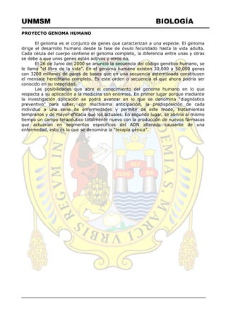 UNMSM BIOLOGÍA
PROYECTO GENOMA HUMANO
El genoma es el conjunto de genes que caracterizan a una especie. El genoma
dirige el desarrollo humano desde la fase de óvulo fecundado hasta la vida adulta.
Cada célula del cuerpo contiene el genoma completo, la diferencia entre unas y otras
se debe a que unos genes están activos y otros no.
El 26 de Junio del 2000 se anunció la secuencia del código genético humano, se
le llamó ―el libro de la vida‖. En el genoma humano existen 30,000 a 50,000 genes
con 3200 millones de pares de bases que en una secuencia determinada constituyen
el mensaje hereditario completo. Es este orden o secuencia el que ahora podría ser
conocido en su integridad.
Las posibilidades que abre el conocimiento del genoma humano en lo que
respecta a su aplicación a la medicina son enormes. En primer lugar porque mediante
la investigación aplicación se podrá avanzar en lo que se denomina ―diagnóstico
preventivo‖ para saber, con muchísima anticipación, la predisposición de cada
individuo a una serie de enfermedades y permitir de este modo, tratamientos
tempranos y de mayor eficacia que los actuales. En segundo lugar, se abriría al mismo
tiempo un campo terapéutico totalmente nuevo con la producción de nuevos fármacos
que actuarían en segmentos específicos del ADN alterado causante de una
enfermedad, esto es lo que se denomina la ―terapia génica‖.
 