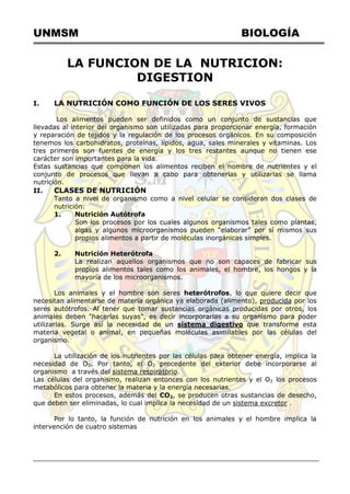 UNMSM BIOLOGÍA
LA FUNCION DE LA NUTRICION:
DIGESTION
I. LA NUTRICIÓN COMO FUNCIÓN DE LOS SERES VIVOS
Los alimentos pueden ser definidos como un conjunto de sustancias que
llevadas al interior del organismo son utilizadas para proporcionar energía, formación
y reparación de tejidos y la regulación de los procesos orgánicos. En su composición
tenemos los carbohidratos, proteínas, lípidos, agua, sales minerales y vitaminas. Los
tres primeros son fuentes de energía y los tres restantes aunque no tienen ese
carácter son importantes para la vida.
Estas sustancias que componen los alimentos reciben el nombre de nutrientes y el
conjunto de procesos que llevan a cabo para obtenerlas y utilizarlas se llama
nutrición.
II. CLASES DE NUTRICIÓN
Tanto a nivel de organismo como a nivel celular se consideran dos clases de
nutrición:
1. Nutrición Autótrofa
Son los procesos por los cuales algunos organismos tales como plantas,
algas y algunos microorganismos pueden ―elaborar‖ por sí mismos sus
propios alimentos a partir de moléculas inorgánicas simples.
2. Nutrición Heterótrofa
La realizan aquellos organismos que no son capaces de fabricar sus
propios alimentos tales como los animales, el hombre, los hongos y la
mayoría de los microorganismos.
Los animales y el hombre son seres heterótrofos, lo que quiere decir que
necesitan alimentarse de materia orgánica ya elaborada (alimento), producida por los
seres autótrofos. Al tener que tomar sustancias orgánicas producidas por otros, los
animales deben "hacerlas suyas", es decir incorporarlas a su organismo para poder
utilizarlas. Surge así la necesidad de un sistema digestivo que transforme esta
materia vegetal o animal, en pequeñas moléculas asimilables por las células del
organismo.
La utilización de los nutrientes por las células para obtener energía, implica la
necesidad de O2. Por tanto, el O2 procedente del exterior debe incorporarse al
organismo a través del sistema respiratorio.
Las células del organismo, realizan entonces con los nutrientes y el O2 los procesos
metabólicos para obtener la materia y la energía necesarias.
En estos procesos, además del CO2, se producen otras sustancias de desecho,
que deben ser eliminadas, lo cual implica la necesidad de un sistema excretor .
Por lo tanto, la función de nutrición en los animales y el hombre implica la
intervención de cuatro sistemas
 