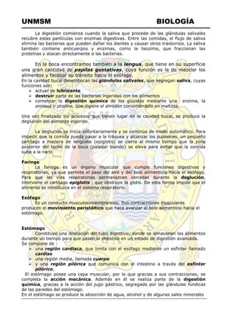 UNMSM BIOLOGÍA
La digestión comienza cuando la saliva que procede de las glándulas salivales
recubre estas partículas con enzimas digestivas. Entre las comidas, el flujo de saliva
elimina las bacterias que pueden dañar los dientes y causar otros trastornos. La saliva
también contiene anticuerpos y enzimas, como la lisozima, que fraccionan las
proteínas y atacan directamente a las bacterias.
En la boca encontramos también a la lengua, que tiene en su superficie
una gran cantidad de papilas gustativas, cuya función es la de mezclar los
alimentos y facilitar su tránsito hacia el esófago.
En la cavidad bucal desembocan las glándulas salivales, que segregan saliva, cuyas
funciones son:
 actuar de lubricante
 destruir parte de las bacterias ingeridas con los alimentos
 comenzar la digestión química de los glúcidos mediante una enzima, la
amilasa o ptialina, que digiere el almidón convirtiéndolo en maltosa.
Una vez finalizado los procesos que tienen lugar en la cavidad bucal, se produce la
deglución del alimento ingerido.
La deglución se inicia voluntariamente y se continúa de modo automático. Para
impedir que la comida pueda pasar a la tráquea y alcanzar los pulmones, un pequeño
cartílago a manera de lengüeta (epiglotis) se cierra al mismo tiempo que la zona
posterior del techo de la boca (paladar blando) se eleva para evitar que la comida
suba a la nariz.
Faringe
La faringe es un órgano muscular que cumple funciones digestivas y
respiratorias, ya que permite el paso del aire y del bolo alimenticio hacia el esófago.
Para que las vías respiratorias permanezcan cerradas durante la deglución,
interviene el cartílago epiglotis , que obstruye la glotis. De esta forma impide que el
alimento se introduzca en el sistema respiratorio.
Esófago
Es un conducto musculosomembranoso. Sus contracciones musculares
producen el movimiento peristáltico que hace avanzar el bolo alimenticio hacia el
estómago.
Estómago
Constituye una dilatación del tubo digestivo, donde se almacenan los alimentos
durante un tiempo para que pasen al intestino en un estado de digestión avanzada.
Se compone de :
 una región cardiaca, que limita con el esófago mediante un esfínter llamado
cardias
 una región media, llamada cuerpo
 y una región pilórica que comunica con el intestino a través del esfínter
pilórico.
El estómago posee una capa muscular, por lo que gracias a sus contracciones, se
completa la acción mecánica. Además en él se realiza parte de la digestión
química, gracias a la acción del jugo gástrico, segregado por las glándulas fúndicas
de las paredes del estómago.
En el estómago se produce la absorción de agua, alcohol y de algunas sales minerales
 