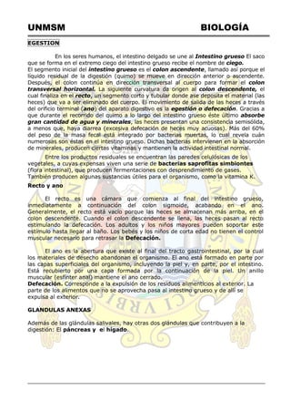 UNMSM BIOLOGÍA
EGESTION
En los seres humanos, el intestino delgado se une al Intestino grueso El saco
que se forma en el extremo ciego del intestino grueso recibe el nombre de ciego.
El segmento inicial del intestino grueso es el colon ascendente, llamado así porque el
líquido residual de la digestión (quimo) se mueve en dirección anterior o ascendente.
Después, el colon continúa en dirección transversal al cuerpo para formar el colon
transversal horizontal. La siguiente curvatura da origen al colon descendente, el
cual finaliza en el recto, un segmento corto y tubular donde ase deposita el material (las
heces) que va a ser eliminado del cuerpo. El movimiento de salida de las heces a través
del orificio terminal (ano) del aparato digestivo es la egestión o defecación. Gracias a
que durante el recorrido del quimo a lo largo del intestino grueso éste último absorbe
gran cantidad de agua y minerales, las heces presentan una consistencia semisólida,
a menos que, haya diarrea (excesiva defecación de heces muy acuosas). Más del 60%
del peso de la masa fecal está integrado por bacterias muertas, lo cual revela cuán
numerosas son éstas en el intestino grueso. Dichas bacterias intervienen en la absorción
de minerales, producen ciertas vitaminas y mantienen la actividad intestinal normal.
Entre los productos residuales se encuentran las paredes celulósicas de los
vegetales, a cuyas expensas viven una serie de bacterias saprofitas simbiontes
(flora intestinal), que producen fermentaciones con desprendimiento de gases.
También producen algunas sustancias útiles para el organismo, como la vitamina K.
Recto y ano
El recto es una cámara que comienza al final del intestino grueso,
inmediatamente a continuación del colon sigmoide, acabando en el ano.
Generalmente, el recto está vacío porque las heces se almacenan más arriba, en el
colon descendente. Cuando el colon descendente se llena, las heces pasan al recto
estimulando la defecación. Los adultos y los niños mayores pueden soportar este
estímulo hasta llegar al baño. Los bebés y los niños de corta edad no tienen el control
muscular necesario para retrasar la Defecación.
El ano es la abertura que existe al final del tracto gastrointestinal, por la cual
los materiales de desecho abandonan el organismo. El ano está formado en parte por
las capas superficiales del organismo, incluyendo la piel y, en parte, por el intestino.
Está recubierto por una capa formada por la continuación de la piel. Un anillo
muscular (esfínter anal) mantiene el ano cerrado.
Defecación. Corresponde a la expulsión de los residuos alimenticios al exterior. La
parte de los alimentos que no se aprovecha pasa al intestino grueso y de allí se
expulsa al exterior.
GLANDULAS ANEXAS
Además de las glándulas salivales, hay otras dos glándulas que contribuyen a la
digestión: El páncreas y el hígado.
 