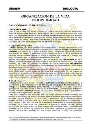 UNMSM BIOLOGÍA
ORGANIZACIÓN DE LA VIDA
BIODIVERSIDAD
CLASIFICACION DE LOS SERES VIVOS
¿QUÉ ES LA VIDA?
Es muy fácil afirmar que un ser humano, un roble y un saltamontes son seres vivos,
mientras que las rocas no lo son. Sin embargo, hasta la fecha sigue siendo muy difícil
hacer una definición formal de lo que es la vida. Probablemente lo mejor que podemos
hacer para definir la vida sea construir una nómina de las características que los seres
vivos tienen en común. Al hacerlo descubrimos que las características distintivas de
casi todos los seres vivos respecto de los no vivos incluyen:
1. Organización específica
La teoría celular, uno de los conceptos fundamentales de la biología, establece que todos
los seres vivos están compuestos por unidades básicas llamadas células y por productos
celulares, que resultan de la propia actividad celular. Aunque los organismos varían en
gran medida en tamaño y apariencia, todos (excepto los virus 1
*) están formados por
unidades básicas llamadas células. La célula es la parte más simple de la materia viva
capaz de realizar todas las actividades necesarias para la vida.
Algunos de los organismos más simples, como las bacterias, son unicelulares; es decir,
constan de una sola célula. Por el contrario, el cuerpo de un hombre o un roble están
formados por miles de millones de células; en estos organismos pluricelulares
complejos, los procesos del organismo entero dependen del funcionamiento coordinado de
las células que lo constituyen.
Por el hecho de estar constituidos por una única célula, en los organismos unicelulares la
única célula debe realizar todas las funciones (es polifuncional). En los organismos
pluricelulares, a medida que la complejidad aumenta las células se diferencian unas de
otras, adquiriendo funciones específicas, como ocurre en los humanos con las células
epidérmicas, musculares, nerviosas, etc.
2. Metabolismo
En todos los seres vivos ocurren reacciones químicas esenciales para la nutrición, el
crecimiento y la reparación de las células, así como para la conversión de la
energía en formas utilizables (transducción). La suma de todas estas actividades
químicas del organismo recibe el nombre de metabolismo. Las reacciones metabólicas
ocurren de manera continua en todo ser vivo; en el momento en que se suspenden se
considera que el organismo ha muerto.
Cada célula específica del organismo toma en forma continua nuevas sustancias que
modifica químicamente de diversas maneras, para integrar con ellas nuevos componentes
celulares. Algunos nutrientes se usan como "combustible" en la respiración celular,
proceso durante el cual una parte de la energía almacenada en ellos es tomada por la
célula para su propio uso. Esta energía es necesaria en la síntesis y en otras actividades
celulares. En la mayoría de los organismos la respiración celular también requiere
oxígeno, que es proporcionado por el proceso de intercambio de gases. Los desperdicios
celulares como el dióxido de carbono y el agua deben eliminarse del organismo. Cada
reacción química está regulada por una enzima específica, es decir, un catalizador
1
Los virus sólo pueden llevar a cabo su metabolismo y reproducción empleando los mecanismos metabólicos de las células a las
que parasitan; por esa razón se dice que los virus están en los límites entre lo vivo y lo no vivo.
 