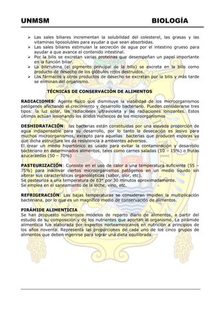 UNMSM BIOLOGÍA
 Las sales biliares incrementan la solubilidad del colesterol, las grasas y las
vitaminas liposolubles para ayudar a que sean absorbidas.
 Las sales biliares estimulan la secreción de agua por el intestino grueso para
ayudar a que avance el contenido intestinal.
 Por la bilis se excretan varias proteínas que desempeñan un papel importante
en la función biliar.
 La bilirrubina (el pigmento principal de la bilis) se excreta en la bilis como
producto de desecho de los glóbulos rojos destruidos.
 Los fármacos y otros productos de desecho se excretan por la bilis y más tarde
se eliminan del organismo.
TÉCNICAS DE CONSERVACIÓN DE ALIMENTOS
RADIACIONES: Agente físico que disminuye la viabilidad de los microorganismos
patógenos afectando el crecimiento y desarrollo bacteriano. Pueden considerarse tres
tipos: la luz solar, las radiaciones ultravioleta y las radiaciones ionizantes. Estos
últimos actúan lesionando los ácidos nucleicos de los microorganismos
DESHIDRATACIÓN: las bacterias están constituidas por una elevada proporción de
agua indispensable para su desarrollo, por lo tanto la desecación es lesivo para
muchos microorganismos, excepto para aquellas bacterias que producen esporas ya
que dicha estructura les da resistencia a ambientes adversos.
El crear un medio hipertónico es usado para evitar la contaminación y desarrollo
bacteriano en determinados alimentos, tales como carnes saladas (10 – 15%) o frutas
azucaraedas (50 – 70%)
PASTEURIZACIÓN: Consiste en el uso de calor a una temperatura suficiente (55 –
75%) para inactivar ciertos microorganismos patógenos en un medio líquido sin
alterar sus características organolépticas (sabor, olor, etc).
Se pasteuriza a una temperatura de 63° por 30 minutos aproximadamente.
Se emplea en el saneamiento de la leche, vino, etc.
REFRIGERACIÓN: Las bajas temperaturas se consideran impiden la multiplicación
bacteriana, por lo que es un magnífico medio de conservación de alimentos.
PIRÁMIDE ALIMENTICIA
Se han propuesto numerosos modelos de reparto diario de alimentos, a partir del
estudio de su composición y de los nutrientes que aportan al organismo. La pirámide
alimenticia fue elaborada por expertos norteamericanos en nutrición a principios de
los años noventa. Representa las proporciones de cada uno de los cinco grupos de
alimentos que deben ingerirse para lograr una dieta equilibrada.
 