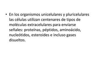 • En los organismos unicelulares y pluricelulares
las células utilizan centenares de tipos de
moléculas extracelulares para enviarse
señales: proteínas, péptidos, aminoácido,
nucleótidos, esteroides e incluso gases
disueltos.
 