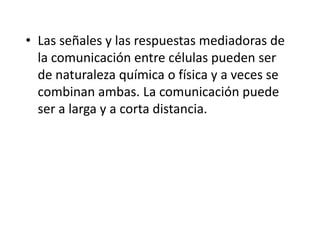 • Las señales y las respuestas mediadoras de
la comunicación entre células pueden ser
de naturaleza química o física y a veces se
combinan ambas. La comunicación puede
ser a larga y a corta distancia.
 