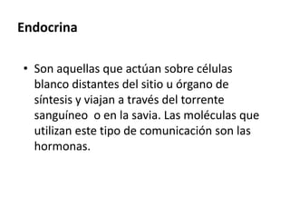 Endocrina
• Son aquellas que actúan sobre células
blanco distantes del sitio u órgano de
síntesis y viajan a través del torrente
sanguíneo o en la savia. Las moléculas que
utilizan este tipo de comunicación son las
hormonas.
 