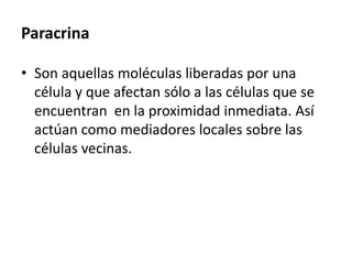 Paracrina
• Son aquellas moléculas liberadas por una
célula y que afectan sólo a las células que se
encuentran en la proximidad inmediata. Así
actúan como mediadores locales sobre las
células vecinas.
 