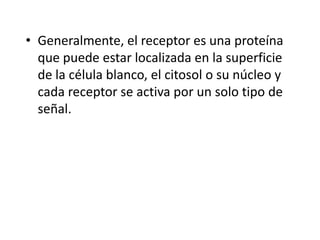 • Generalmente, el receptor es una proteína
que puede estar localizada en la superficie
de la célula blanco, el citosol o su núcleo y
cada receptor se activa por un solo tipo de
señal.
 