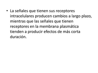 • La señales que tienen sus receptores
intracelulares producen cambios a largo plazo,
mientras que las señales que tienen
receptores en la membrana plasmática
tienden a producir efectos de más corta
duración.
 