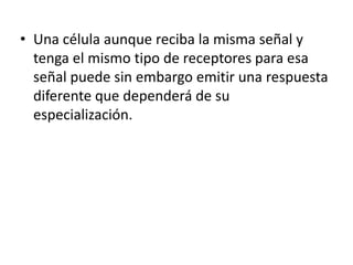 • Una célula aunque reciba la misma señal y
tenga el mismo tipo de receptores para esa
señal puede sin embargo emitir una respuesta
diferente que dependerá de su
especialización.
 