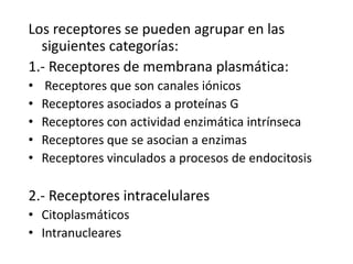 Los receptores se pueden agrupar en las
siguientes categorías:
1.- Receptores de membrana plasmática:
• Receptores que son canales iónicos
• Receptores asociados a proteínas G
• Receptores con actividad enzimática intrínseca
• Receptores que se asocian a enzimas
• Receptores vinculados a procesos de endocitosis
2.- Receptores intracelulares
• Citoplasmáticos
• Intranucleares
 