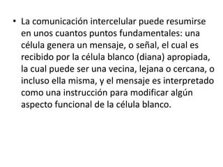 • La comunicación intercelular puede resumirse
en unos cuantos puntos fundamentales: una
célula genera un mensaje, o señal, el cual es
recibido por la célula blanco (diana) apropiada,
la cual puede ser una vecina, lejana o cercana, o
incluso ella misma, y el mensaje es interpretado
como una instrucción para modificar algún
aspecto funcional de la célula blanco.
 
