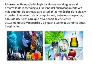 A través del tiempo, la biología ha ido avanzando gracias al
desarrollo de la tecnología. El diseño del microscopio cada vez
más potente, de técnicas para estudiar las moléculas de la vida, y
el perfeccionamiento de la computadora, entre otros aspectos,
han sido decisivos para que esta ciencia se encuentre
actualmente a la vanguardia y dé lugar a tecnologías nunca antes
imaginadas.
 