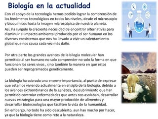 Con el apoyo de la tecnología hemos podido lograr la comprensión de
los fenómenos tecnológicos en todos los niveles, desde el microscopio
y bioquímicos hasta la imagen microscópica de nuestro planeta.
Así, ha surgido la creciente necesidad de encontrar alternativas para
disminuir el impacto ambiental producido por el ser humano en los
diversos ecosistemas que nos ha llevado a vivir un calentamiento
global que nos causa cada vez más daño.
Por otra parte los grandes avances de la bilogía molecular han
permitido al ser humano no solo comprender no solo la forma en que
funcionan los seres vivos , sino también la manera en que estos
pueden ser reprogramados genéticamente.
La biología ha cobrado una enorme importancia, al punto de expresar
que estamos viviendo actualmente en el siglo de la biología, debido a
los avances extraordinarios de la genética, descubrimiento que han
permitido controlar enfermedades que antes nos asolaban, desarrollar
nuevas estrategias para una mayor producción de alimentos y
desarrollar biotecnologías que faciliten la vida de la humanidad.
Sin embargo, no todo ha sido descubierto, aun hay mucho por hacer,
ya que la biología tiene como reto a la naturaleza.
Biología en la actualidad
 