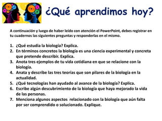 ¿Qué aprendimos hoy?
A continuación y luego de haber leído con atención el PowerPoint, debes registrar en
tu cuadernos las siguientes preguntas y responderlas en el mismo.
1. ¿Qué estudia la biología? Explica.
2. En términos concretos la biología es una ciencia experimental y concreta
que pretende describir. Explica.
3. Anota tres ejemplos de tu vida cotidiana en que se relacione con la
biología.
4. Anata y describe las tres teorías que son pilares de la biología en la
actualidad.
5. ¿Qué tecnologías han ayudado al avance de la biología? Explica.
6. Escribe algún descubrimiento de la biología que haya mejorado la vida
de las personas.
7. Menciona algunos aspectos relacionado con la biología que aún falta
por ser comprendido o solucionado. Explique.
 