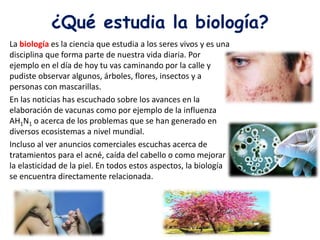¿Qué estudia la biología?
La biología es la ciencia que estudia a los seres vivos y es una
disciplina que forma parte de nuestra vida diaria. Por
ejemplo en el día de hoy tu vas caminando por la calle y
pudiste observar algunos, árboles, flores, insectos y a
personas con mascarillas.
En las noticias has escuchado sobre los avances en la
elaboración de vacunas como por ejemplo de la influenza
AH1N1 o acerca de los problemas que se han generado en
diversos ecosistemas a nivel mundial.
Incluso al ver anuncios comerciales escuchas acerca de
tratamientos para el acné, caída del cabello o como mejorar
la elasticidad de la piel. En todos estos aspectos, la biología
se encuentra directamente relacionada.
 