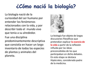 ¿Cómo nació la biología?
La biología nació de la
curiosidad del ser humano por
entender los fenómenos
relacionados con la vida, y por
describir todo el mundo vivo
que tenia a su alrededor.
Fue una disciplina
predominantemente descriptiva
que consistía en hacer un largo
inventario de todas las especies
de plantas y animales del
planeta.
La biología fue objeto de largas
discusiones filosóficas que
pretendían explicar la esencia de
la vida a partir de la reflexión
influida por las ideas
preconcebidas de los que
participaban en dicho debates.
En este etapa se destaca
Hipócrates, considerado padre
de la medicina.
 