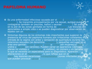 PAPILOMA HUMANO
 Es una enfermedad infecciosa causada por el VPH (virus del papiloma
humano). Se transmite principalmente por vía sexual, aunque puede
contagiarse también en piscinas, baños y saunas[cita requerida]. Se presenta
en la piel de las zonas genitales en forma de verrugas. Las lesiones son
apreciables a simple vista o se pueden diagnosticar por observación de
tejidos con un microscopio.
 Síntomas Algunos de los síntomas más importantes que sugieren la
presencia de virus del papiloma humano son irritaciones constantes en la
entrada de la vagina con ardor y sensación de quemadura durante las
relaciones sexuales (se denomina vulvodinia), pequeñas verrugas en el
área ano-genital: cérvix, vagina, vulva y uretra (en mujeres) y pene,
uretra y escroto(en varones). Pueden variar en apariencia (verrugas
planas no visibles o acuminadas sí visibles), en número y en tamaño, por
lo que se necesita un especialista para su diagnóstico. Aparecen
alteraciones en el Papanicolaou, lo que refleja que en el cuello del
útero hay lesiones escamosas intraepiteliales (zonas infectadas por VPH
que pueden provocar cáncer).
 