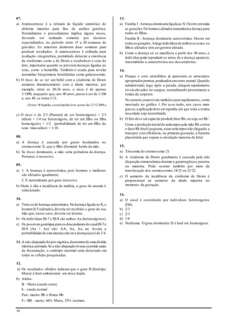 14
07.
a) Amniocentese é a retirada de líquido amniótico do
abdome materno para fins de análise genética.
Normalmente o procedimento implica alguns riscos,
devendo ser realizada somente por técnicos
especializados, no período entre 15 a 20 semanas de
gravidez. As amostras demoram duas semanas para
produzir resultados. A amniocentese é utilizada para
avaliação citogenética, permitindo detectar a existência
de síndromes como a de Down e estabelecer o sexo do
feto, importante quando se preveemdoenças ligadas ao
sexo, como a hemofilia. Também é usada para revelar
anomalias bioquímicas hereditárias como galactosemia.
b) O risco de se ter um bebê com a síndrome de Down
aumenta dramaticamente com a idade materna; por
exemplo, entre os 20-24 anos, o risco é de apenas
1/1490, enquanto que, aos 40 anos, passa a ser de 1/106
e, aos 49, se torna 1/11.
(Fonte: Wikipédia, a enciclopédia livre,acesso dia 12/12/2006.)
c) O risco é de 2/3 (Parental de ser heterozigoto) × 2/3
(idem) × 1/4 (se heterozigoto, de ter um filho ou filha
homozigoto) × 1/2 (probabilidade de ter um filho do
sexo /masculino) = 1/18.
08.
a) A doença é causada por genes localizados no
cromossomo X, que o filho (homem) herda da mãe.
b) Se fosse dominante, a mãe seria portadora da doença.
Portanto, é recessivo.
09.
a) 1. A herança é autossômica, pois homens e mulheres
são afetados igualmente.
2. É determinada por gene recessivo.
b) Onde é alta a incidência de malária, o gene da anemia é
selecionado.
10.
a) Trata-sede herança autossômica.Na herança ligada aoX,o
homemII-5 (afetado),deveria ter recebido o gene de sua
mãe que, nesse caso, deveria ser doente.
b) Os indivíduos III-7 e III-8 são ambos Aa (heterozigotos).
c) Os possíveisgenótipospara osdescendentesdo casalIII-7e
III-8 (Aa × Aa) são: AA, Aa, Aa, aa. Assim, a
probabilidadede esta menina não tera doença(aa)é de 1/4.
11.A não-disjunçãofoipós-zigótica,decorrentede uma divisão
mitótica anômala.Se a não-disjunçãotivesse ocorrido antes
da fecundação, o cariótipo anormal seria detectado em
todas as células pesquisadas.
12.
a) Os resultados obtidos indicam que o gene B (fenótipo
Manx) é letal embrionário em dose dupla.
b) Alelos:
B - Manx (cauda curta)
b - cauda normal
Pais: macho Bb e fêmea Bb
F1: BB - morte, 66% Manx, 33% normais.
13.
a) Família I - herança dominanteligadaao X.Ocorre emtodas
as gerações.Os homens afetados transmitema doença para
todas as filhas.
Família II - herança dominante autossômica. Ocorre em
todas as gerações.Atinge indivíduos de ambos ossexos ou
filhos afetados têmumgenitor afetado.
b) Como a doença só se manifesta a partir dos 40 anos, o
indivíduo pode reproduzir-se antes de a doença aparecer,
transmitindo a característica aos descendentes.
14.
a) Porque o soro antiofídico já apresenta os anticorpos
apropriados prontos,produzidos emoutro animal. Quando
administrado logo após a picada, atingem rapidamente
níveis elevados no sangue, neutralizando prontamente a
toxina da serpente.
No entanto,esses níveis tambémcaemrapidamente, como
mostrado no gráfico 1. Por essa razão, nos casos mais
graves,a aplicaçãodeve serrepetida até que toda a toxina
inoculada seja neutralizada.
b) O feto deve sercapazde produzirfatorRh,ou seja,serRh+.
Como a produçãoinicialde anticorpos pela mãe Rh contra
o fatorRh fetalé pequena,esses anticorpos não chegarão a
transpor com eficiência, na primeira gestação, a barreira
placentária que separa a circulação materna da fetal.
15.
a) Trissomia do cromossomo 21.
b) A síndrome de Down geralmente é causada pela não
disjunção cromossômica durante a gametogênese paterna
ou materna. Pode ocorrer também por meio da
translocação dos cromossomos 14/21 ou 21/22.
c) O aumento da incidência da síndrome de Down é
proporcional ao aumento da idade materna no
momento da gestação.
16.
a) O casal é constituído por indivíduos heterozigotos
(Dd).
b) 2/3
c) 2/3
d) 1/6
e) Nenhuma. O gene dominante D é letal em homozigose.
 