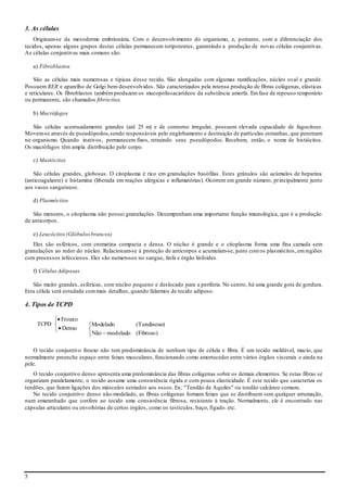 5
3. As células
Originam-se da mesoderme embrionária. Com o desenvolvimento do organismo, e, portanto, com a diferenciação dos
tecidos, apenas alguns grupos destas células permanecem totipotentes, garantindo a produção de novas células conjuntivas.
As células conjuntivas mais comuns são:
a) Fibroblastos
São as células mais numerosas e típicas desse tecido. São alongadas com algumas ramificações, núcleo oval e grande.
Possuem RER e aparelho de Golgi bem desenvolvidos. São caracterizados pela intensa produção de fibras colágenas, elásticas
e reticulares. Os fibroblastos também produzem os mucopolissacarídeos da substância amorfa. Emfase de repouso temporário
ou permanente, são chamados fibrócitos.
b) Macrófagos
São células acentuadamente grandes (até 25 m) e de contorno irregular, possuem elevada capacidade de fagocitose.
Movem-se através de pseudópodos,sendo responsáveis pelo englobamento e destruição de partículas estranhas, que penetram
no organismo. Quando inativos, permanecem fixos, retraindo seus pseudópodos. Recebem, então, o nome de histiócitos.
Os macrófagos têm ampla distribuição pelo corpo.
c) Mastócitos
São células grandes, globosas. O citoplasma é rico em granulações basófilas. Estes grânulos são acúmulos de heparina
(anticoagulante) e histamina (liberada em reações alérgicas e inflamatórias). Ocorrem em grande número, principalmente junto
aos vasos sanguíneos.
d) Plasmócitos
São menores, o citoplasma não possui granulações. Desempenham uma importante função imunológica, que é a produção
de anticorpos.
e) Leucócitos(Glóbulosbrancos)
Eles são esféricos, com cromatina compacta e densa. O núcleo é grande e o citoplasma forma uma fina camada sem
granulações ao redor do núcleo. Relacionam-se à proteção de anticorpos e acumulam-se, junto comos plasmócitos, emregiões
com processos infecciosos. Eles são numerosos no sangue, linfa e órgão linfoides.
f) CélulasAdiposas
São muito grandes, esféricas, com núcleo pequeno e deslocado para a periferia. No centro, há uma grande gota de gordura.
Esta célula será estudada commais detalhes, quando falarmos de tecido adiposo.
4. Tipos de TCPD
TCPD





Denso
Frouxo
O tecido conjuntivo frouxo não tem predominância de nenhum tipo de célula e fibra. É um tecido moldável, macio, que
normalmente preenche espaço entre feixes musculares, funcionando como amortecedor entre vários órgãos viscerais e ainda na
pele.
O tecido conjuntivo denso apresenta uma predominância das fibras colágenas sobre os demais elementos. Se estas fibras se
organizam paralelamente, o tecido assume uma consistência rígida e com pouca elasticidade. É este tecido que caracteriza os
tendões, que fazem ligações dos músculos estriados aos ossos. Ex.: "Tendão de Aquiles" ou tendão calcâneo comum.
No tecido conjuntivo denso não-modelado, as fibras colágenas formam feixes que se distribuem sem qualquer arrumação,
num emaranhado que confere ao tecido uma consistência fibrosa, resistente à tração. Normalmente, ele é encontrado nas
cápsulas articulares ou envoltórias de certos órgãos, como os testículos, baço, fígado. etc.



 )Fibroso(eladomodNão
)Tendinoso(Modelado
 