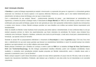 Aula1: Introdução à Genética
A Genética é a parte da Biologia responsável por estudar a transmissão e a expressão dos genes no organismo e a diversidade genética
observada nos indivíduos da mesma espécie e de espécies diferentes. Observa-se, portanto, que é uma matéria fundamental para o
entendimento de todas as áreas da Biologia, uma vez que é a base de tudo.
Com o entendimento de que existiam “fatores” - posteriormente chamados de genes - que determinavam as características dos
organismos, a maneira de pensar a Biologia mudou. A descoberta de Gregor Mendel, em 1865, foi, sem dúvidas, o ponto inicial e a maior
contribuição para essa parte da Biologia, apesar de ter sido ignorada por anos. Sem apresentar conhecimento a respeito dos cromossomos
e eventos como meiose e mitose, Mendel conseguiu perceber em seus trabalhos com ervilhas que existiam fatores responsáveis pela
hereditariedade.
Antes do trabalho de Mendel, muitas hipóteses foram propostas para tentar explicar a hereditariedade. A mais conhecida delas é a de que
existiam pequenos animais no interior dos espermatozoides, que foram chamados de animálculos. No homem, essa miniatura ficou
conhecida como homúnculo. Segundo a hipótese, conhecida como teoria da pré-formação, o óvulo seria o local para o desenvolvimento do
homúnculo, que apenas crescia em tamanho.
Somente no século XIX os pesquisadores entenderam o mecanismo de fecundação e a ideia de gametas surgiu. Com isso, ficou mais
claro o entendimento de que eram esses gametas que levavam as características hereditárias e assim foi possível avançar nos estudos
genéticos, que agora estavam com os olhos voltados para essas células.
Muitas pessoas consideram que a Genética só começou a existir a partir de 1900 com os trabalhos de Hugo de Vries, Carl Correns e
Erich von Tschermak-Seysenegg. Os três biólogos apresentaram trabalhos diferentes, porém com resultados semelhantes. Esses
resultados e conclusões eram semelhantes também àquelas propostas por Mendel, redescobrindo, assim, o trabalho desse autor e
passando a considerá-lo como o “pai da Genética”.
Muitos avanços surgiram a partir dessa descoberta e, apesar de essa ciência apresentar um pouco mais de 100 anos, muito já se sabe a
respeito dos mecanismos hereditários. Entretanto, vale destacar que a Genética é uma área ainda rica em descobertas e em constante
crescimento.
 