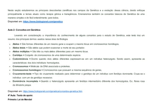 Nesta seção estudaremos as principais descobertas científicas nos campos da Genética e a evolução dessa ciência, dando enfoque
principalmente a temas atuais como terapia gênica e transgênicos. Ensinaremos também os conceitos básicos de Genética de uma
maneira simples e de fácil entendimento para todos.
Disponível em: https://www.biologianet.com/genetica
Aula 2: Conceitos em Genética:
Levando em consideração a importância do conhecimento de alguns conceitos para o estudo de Genética, este texto traz um
resumo dos principais termos usados nessa área da Biologia.
 Alelos = São formas diferentes de um mesmo gene e ocupam o mesmo lócus em cromossomos homólogos.
 Alelos letais = São alelos que podem ocasionar a morte de seu portador.
 Alelos múltiplos = São três ou mais alelos diferentes para um mesmo lócus.
 Cariótipo = Conjunto de cromossomos de uma determinada espécie.
 Codominância = Ocorre quando dois alelos diferentes expressam-se em um indivíduo heterozigoto. Sendo assim, apresenta as
características dos dois indivíduos homozigotos.
 Cromossomos = Molécula de DNA associada a proteínas.
 Cromossomos homólogos = Cromossomos que possuem a mesma sequência de genes.
 Cruzamento-teste = Tipo de cruzamento realizado para determinar o genótipo de um indivíduo com fenótipo dominante. Cruza-se o
indivíduo com um de genótipo recessivo.
 Dominância incompleta = Quando o heterozigoto apresenta um fenótipo intermediário diferente dos homozigotos. Ex.: flores rosa
de Mirabilis jalapa.
Disponível em: https://www.biologianet.com/genetica/conceitos-genetica.htm
4º Aula: Texto de apoio:
Primeira Lei de Mendel
 