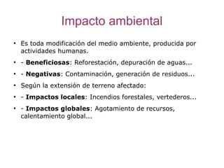 Impacto ambiental
●
    Es toda modificación del medio ambiente, producida por
    actividades humanas.
●
    - Beneficiosas: Reforestación, depuración de aguas...
●
    - Negativas: Contaminación, generación de residuos...
●
    Según la extensión de terreno afectado:
●
    - Impactos locales: Incendios forestales, vertederos...
●
    - Impactos globales: Agotamiento de recursos,
    calentamiento global...
 