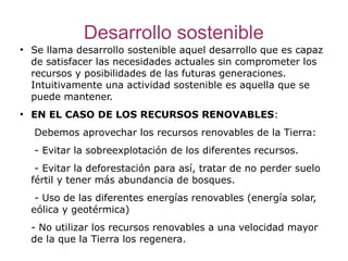 Desarrollo sostenible
●
    Se llama desarrollo sostenible aquel desarrollo que es capaz
    de satisfacer las necesidades actuales sin comprometer los
    recursos y posibilidades de las futuras generaciones.
    Intuitivamente una actividad sostenible es aquella que se
    puede mantener.
●
    EN EL CASO DE LOS RECURSOS RENOVABLES:
    Debemos aprovechar los recursos renovables de la Tierra:
    - Evitar la sobreexplotación de los diferentes recursos.
     - Evitar la deforestación para así, tratar de no perder suelo
    fértil y tener más abundancia de bosques.
     - Uso de las diferentes energías renovables (energía solar,
    eólica y geotérmica)
    - No utilizar los recursos renovables a una velocidad mayor
    de la que la Tierra los regenera.
 