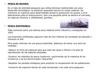 ●
    PESCA DE BAJURA:

    Es un tipo de actividad pesquera que utiliza técnicas tradicionales con poco
    desarrollo tecnológico. La practican pequeños barcos en zonas costeras. Se
    mantiene en regiones poco desarrolladas donde la producción es escasa y sirve
    básicamente para el autoconsumo; solo una pequeña parte se destina al mercado,
    se capturan bivalvos y cefalópodos, gambas...


●
    PESCA SOSTENIBLE:

    Todo comenzó como una alianza poco habitual entre industria y ecologistas en
    1997.

    Las empresas certificadas capturan más de tres millones de toneladas de pescado y
    mariscos al año.

    Para poder disfrutar de una pesca sostenible, debemos de tomar una serie de
    medidas:

    -Reducir el ritmo de capturas para que este sea igual o inferior a la tasa de
    reproducción de las especies pescadas.

    -Sustituir los métodos de pesca modernos, suprimiendo así la matanza de los
    inmaduros y de los denominados “descartes”.

    -Respetar las paradas biológicas para propiciar la recuperación de las poblaciones.

    -Consumir las especies típicas de cada temporada o de cada zona pesquera.
 