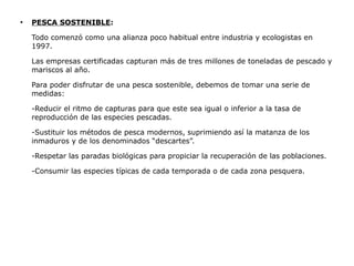 ●
    PESCA SOSTENIBLE:

    Todo comenzó como una alianza poco habitual entre industria y ecologistas en
    1997.

    Las empresas certificadas capturan más de tres millones de toneladas de pescado y
    mariscos al año.

    Para poder disfrutar de una pesca sostenible, debemos de tomar una serie de
    medidas:

    -Reducir el ritmo de capturas para que este sea igual o inferior a la tasa de
    reproducción de las especies pescadas.

    -Sustituir los métodos de pesca modernos, suprimiendo así la matanza de los
    inmaduros y de los denominados “descartes”.

    -Respetar las paradas biológicas para propiciar la recuperación de las poblaciones.

    -Consumir las especies típicas de cada temporada o de cada zona pesquera.
 
