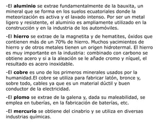 -El aluminio se extrae fundamentalmente de la bauxita, un
mineral que se forma en los suelos ecuatoriales donde la
meteorización es activa y el lavado intenso. Por ser un metal
ligero y resistente, el aluminio es ampliamente utilizado en la
construcción y en la industria de los automóviles.
-El hierro se extrae de la magnetita y de hematites, óxidos que
contienen más de un 70% de hierro. Muchos yacimientos de
hierro y de otros metales tienen un origen hidrotermal. El hierro
es muy importante en la industria: combinado con carbono se
obtiene acero y si a la aleación se le añade cromo y níquel, el
resultado es acero inoxidable.
-El cobre es uno de los primeros minerales usados por la
humanidad.El cobre se utiliza para fabricar latón, bronce y,
sobre todo, cables ya que es un material dúctil y buen
conductor de la electricidad.
-El plomo se extrae de la galena y, dada su maleabilidad, se
emplea en tuberías, en la fabricación de baterías, etc.
-El mercurio se obtiene del cinabrio y se utiliza en diversas
industrias químicas.
 