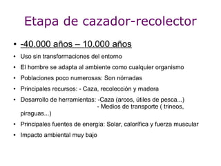 Etapa de cazador-recolector
●   -40.000 años – 10.000 años
●   Uso sin transformaciones del entorno
●   El hombre se adapta al ambiente como cualquier organismo
●   Poblaciones poco numerosas: Son nómadas
●   Principales recursos: - Caza, recolección y madera
●   Desarrollo de herramientas: -Caza (arcos, útiles de pesca...)
                                - Medios de transporte ( trineos,
    piraguas...)
●   Principales fuentes de energía: Solar, calorífica y fuerza muscular
●   Impacto ambiental muy bajo
 