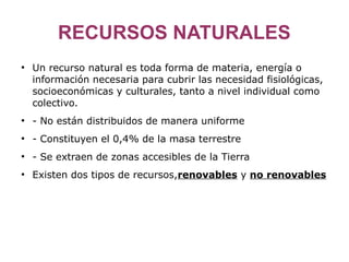 RECURSOS NATURALES
●
    Un recurso natural es toda forma de materia, energía o
    información necesaria para cubrir las necesidad fisiológicas,
    socioeconómicas y culturales, tanto a nivel individual como
    colectivo.
●
    - No están distribuidos de manera uniforme
●
    - Constituyen el 0,4% de la masa terrestre
●
    - Se extraen de zonas accesibles de la Tierra
●
    Existen dos tipos de recursos,renovables y no renovables
 