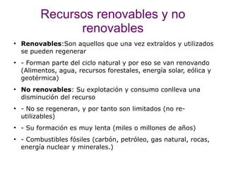 Recursos renovables y no
                renovables
●
    Renovables:Son aquellos que una vez extraídos y utilizados
    se pueden regenerar
●
    - Forman parte del ciclo natural y por eso se van renovando
    (Alimentos, agua, recursos forestales, energía solar, eólica y
    geotérmica)
●
    No renovables: Su explotación y consumo conlleva una
    disminución del recurso
●
    - No se regeneran, y por tanto son limitados (no re-
    utilizables)
●
    - Su formación es muy lenta (miles o millones de años)
●
    - Combustibles fósiles (carbón, petróleo, gas natural, rocas,
    energía nuclear y minerales.)
 