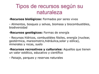 Tipos de recursos según su
            naturaleza
·Recursos biológicos: Formados por seres vivos
- Alimentos, bosques y selvas, biomasa y biocombustibles,
biodiversidad
·Recursos geológicos: Formas de energía
- Recursos hídricos, combustibles fósiles, energía (nuclear,
geotérmica, mareomotriz,hidráulica,solar y eólica),
minerales y rocas, suelo
·Recursos recreativos y culturales: Aquellos que tienen
un valor estético, educativo y científico
- Paisaje, parques y reservas naturales
 