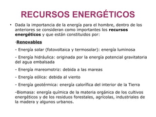RECURSOS ENERGÉTICOS
●
    Dada la importancia de la energía para el hombre, dentro de los
    anteriores se consideran como importantes los recursos
    energéticos y que están constituidos por:
    ·Renovables
    - Energía solar (fotovoltaica y termosolar): energía luminosa
    - Energía hidráulica: originada por la energía potencial gravitatoria
    del agua embalsada
    - Energía mareomotriz: debida a las mareas
    - Energía eólica: debida al viento
    - Energía geotérmica: energía calorífica del interior de la Tierra
    -Biomasa: energía química de la materia orgánica de los cultivos
    energéticos y de los residuos forestales, agrícolas, industriales de
    la madera y algunos urbanos.
 