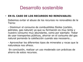 Desarrollo sostenible
●
    EN EL CASO DE LOS RECURSOS NO RENOVABLES:
    Debemos evitar el abuso de los recursos no renovables de la
    Tierra:
    - Disminuir el consumo de combustibles fósiles (carbón,
    petroleo, gas natural) ya que su formación es muy lenta y
    nuestro consumo muy abundante, como por ejemplo: Tratar
    de usar transportes públicos, ahorrar en el consumo del gas
    natural poniendo la calefacción cuando sea necesario...
    - Aprovechar los diferentes tipos de minerales y rocas que la
    naturaleza nos ofrece.
     En conclusión, realizar un uso moderado con prácticas de
    ahorro de estos recursos.
 